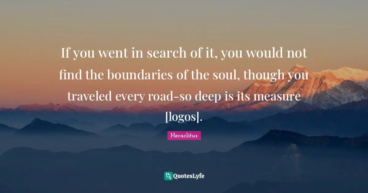 If you went in search of it, you would not find the boundaries of the soul, though you traveled every road-so deep is its measure [logos].