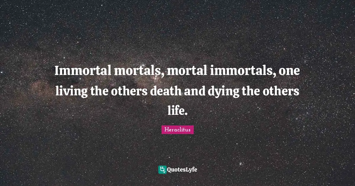 Immortal mortals, mortal immortals, one living the others death and dying the others life.