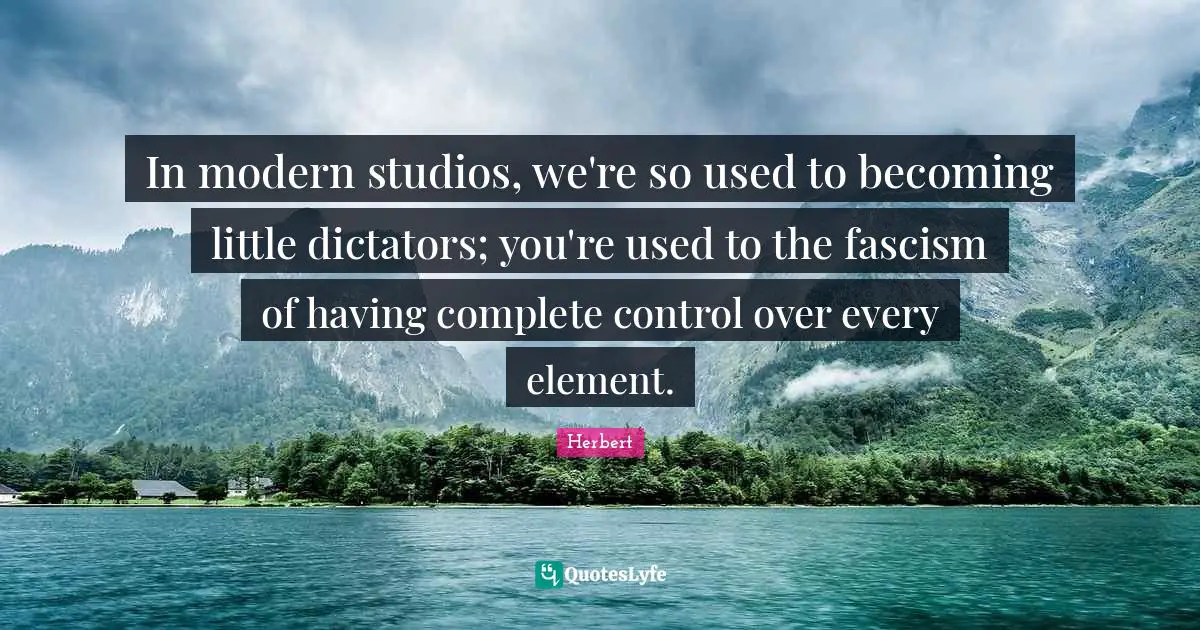 In modern studios, we're so used to becoming little dictators; you're used to the fascism of having complete control over every element.