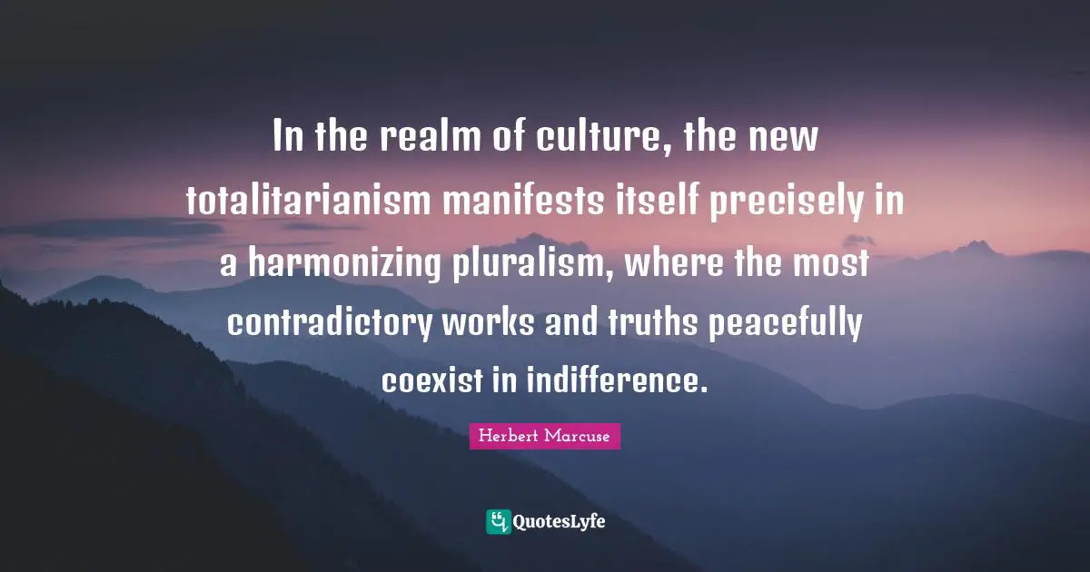 Herbert Marcuse Quotes: "In the realm of culture, the new totalitarianism manifests itself precisely in a harmonizing pluralism, where the most contradictory works and truths peacefully coexist in indifference."