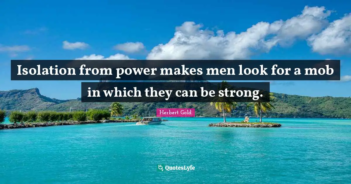 Isolation from power makes men look for a mob in which they can be strong.