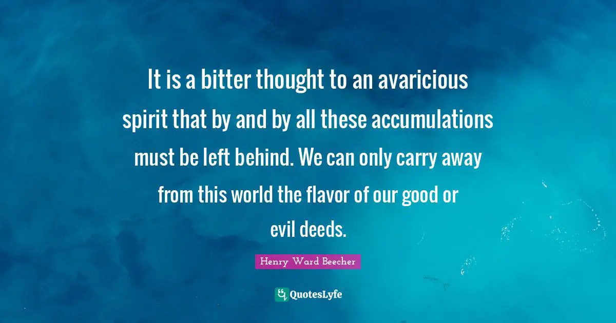 It is a bitter thought to an avaricious spirit that by and by all these accumulations must be left behind. We can only carry away from this world the flavor of our good or evil deeds.