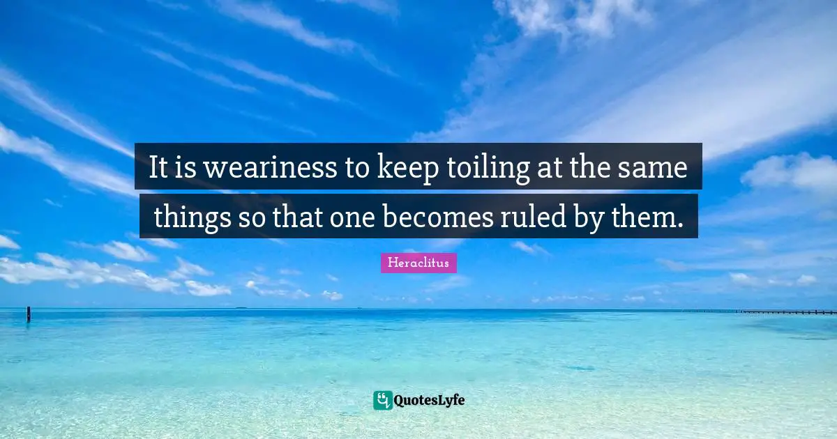 It is weariness to keep toiling at the same things so that one becomes ruled by them.