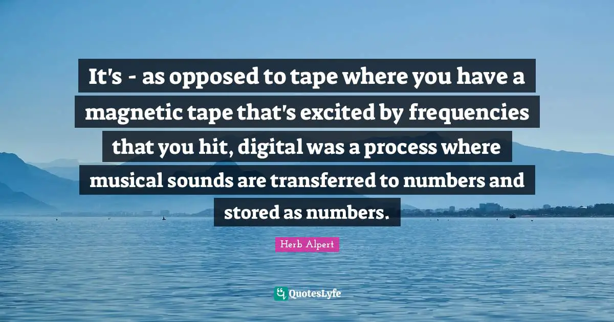 It's - as opposed to tape where you have a magnetic tape that's excited by frequencies that you hit, digital was a process where musical sounds are transferred to numbers and stored as numbers.