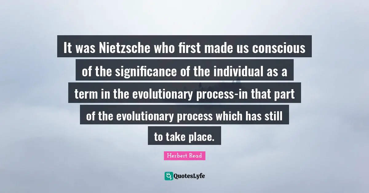 It was Nietzsche who first made us conscious of the significance of the individual as a term in the evolutionary process-in that part of the evolutionary process which has still to take place.