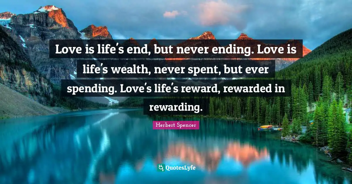 Herbert Spencer Quotes: "Love is life's end, but never ending. Love is life's wealth, never spent, but ever spending. Love's life's reward, rewarded in rewarding."