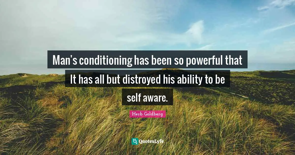 Man's conditioning has been so powerful that It has all but distroyed his ability to be self aware.
