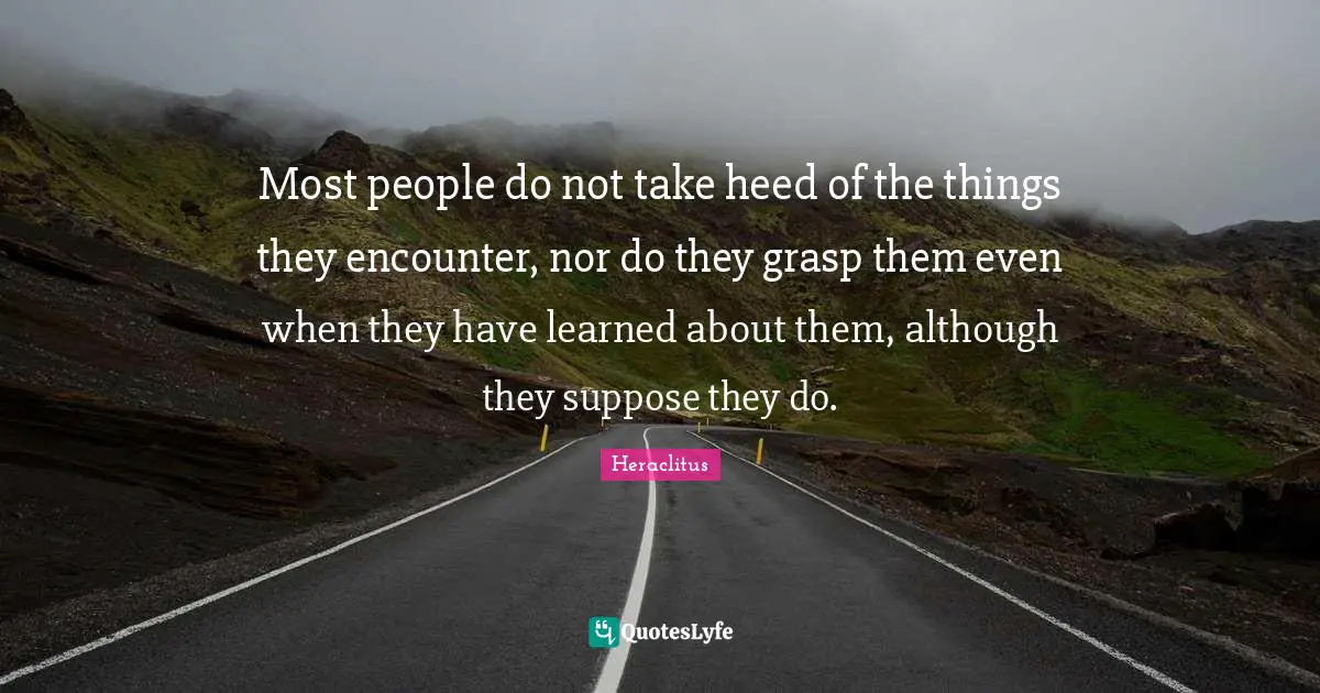 Most people do not take heed of the things they encounter, nor do they grasp them even when they have learned about them, although they suppose they do.