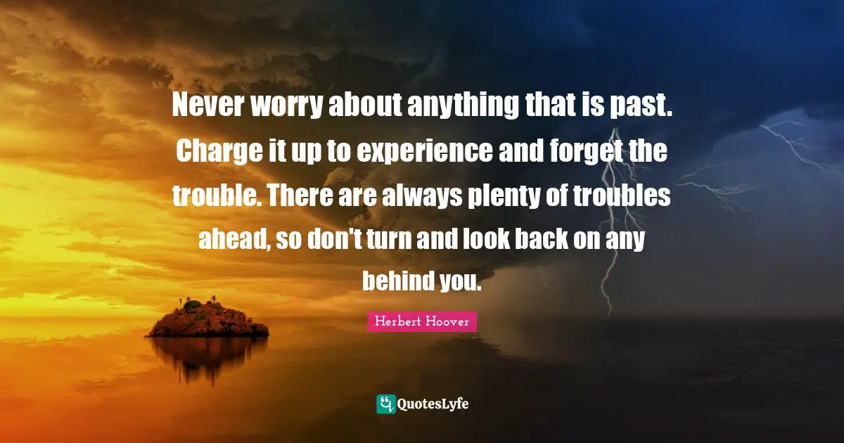 Behind You Quotes: "Never worry about anything that is past. Charge it up to experience and forget the trouble. There are always plenty of troubles ahead, so don't turn and look back on any behind you."