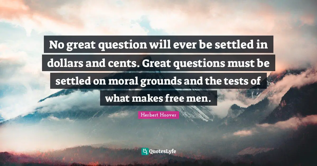 No great question will ever be settled in dollars and cents. Great questions must be settled on moral grounds and the tests of what makes free men.