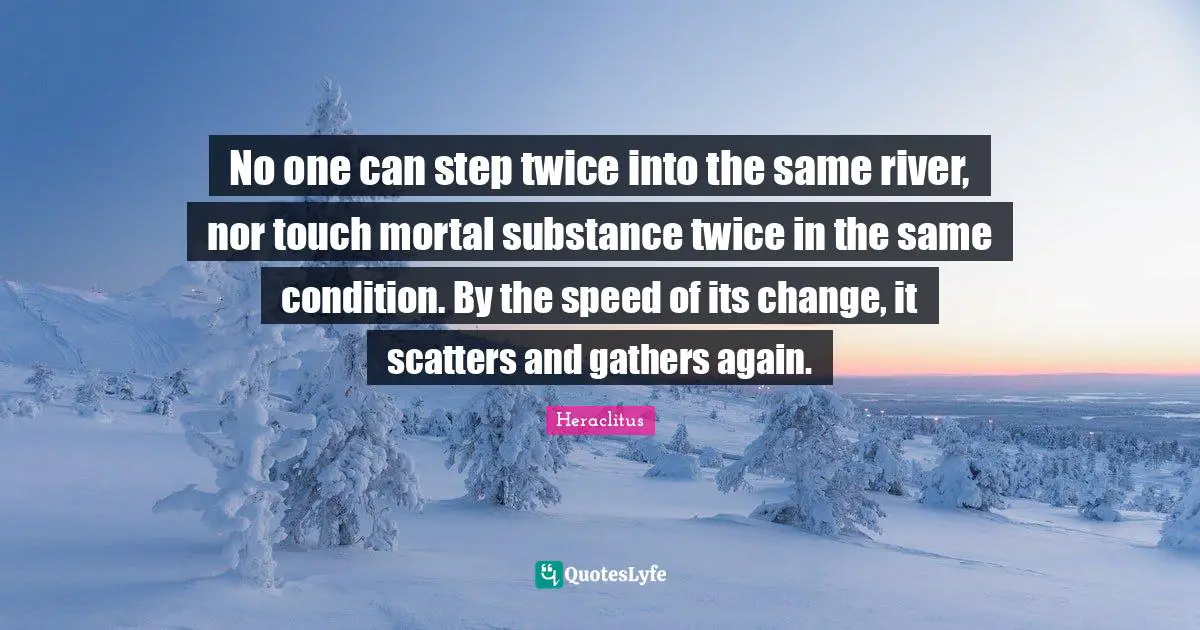 No one can step twice into the same river, nor touch mortal substance twice in the same condition. By the speed of its change, it scatters and gathers again.