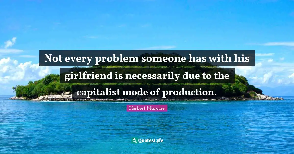 Herbert Marcuse Quotes: "Not every problem someone has with his girlfriend is necessarily due to the capitalist mode of production."