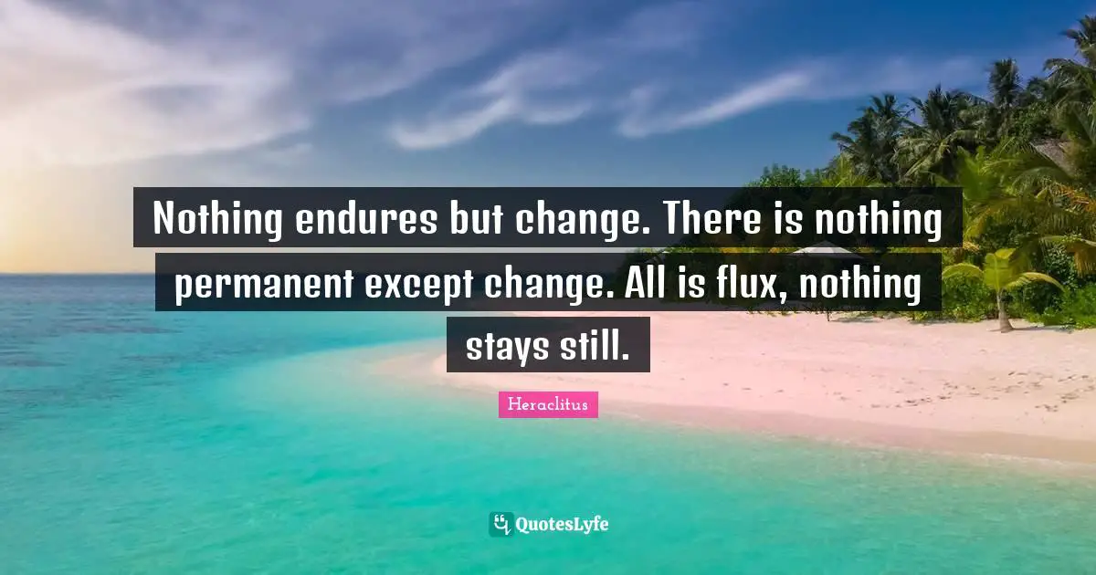Nothing endures but change. There is nothing permanent except change. All is flux, nothing stays still.