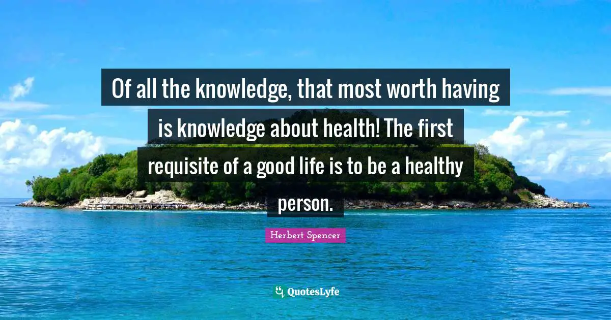Of all the knowledge, that most worth having is knowledge about health! The first requisite of a good life is to be a healthy person.