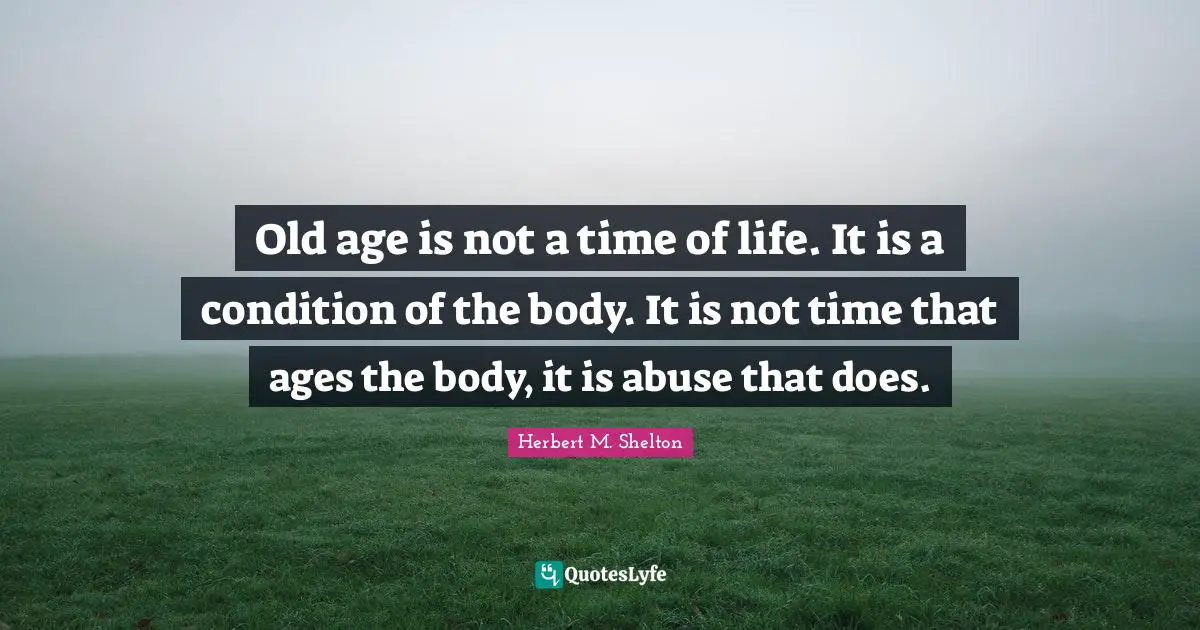Old age is not a time of life. It is a condition of the body. It is not time that ages the body, it is abuse that does.