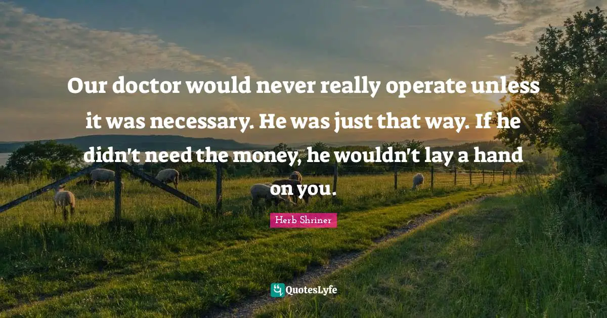 Our doctor would never really operate unless it was necessary. He was just that way. If he didn't need the money, he wouldn't lay a hand on you.