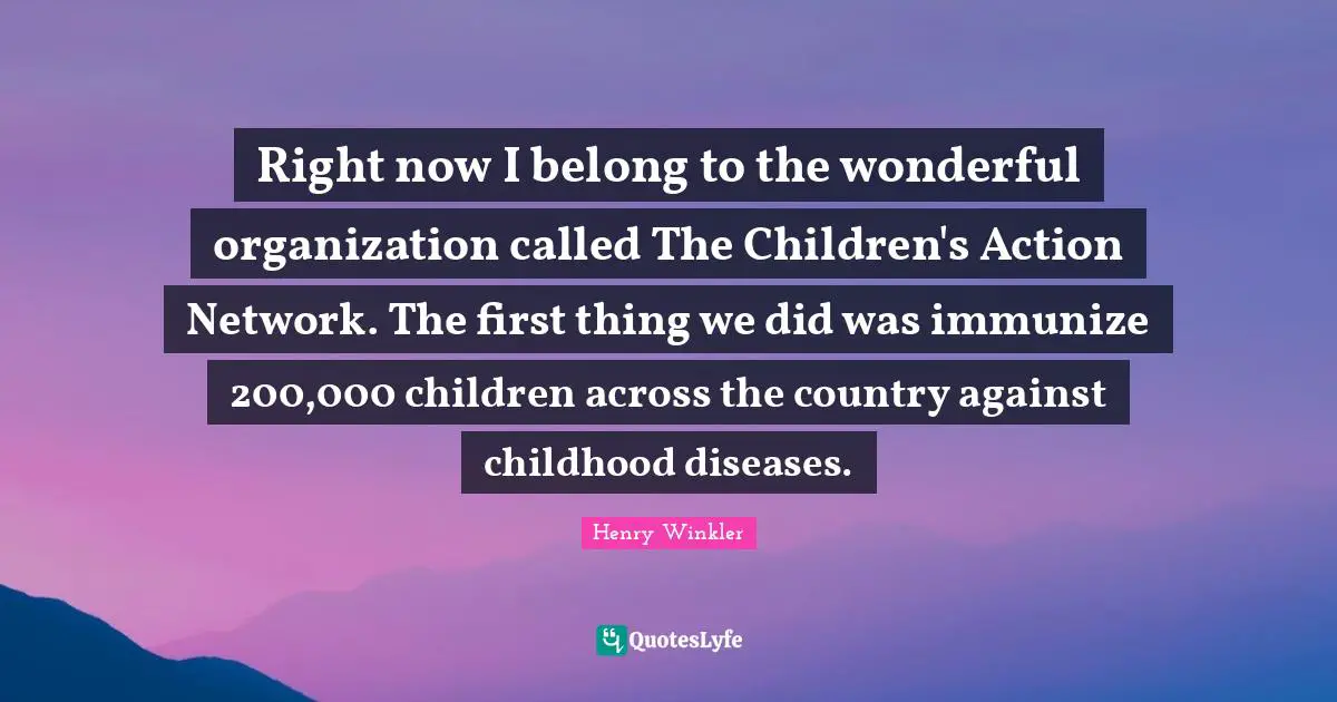 Henry Winkler Quotes: "Right now I belong to the wonderful organization called The Children's Action Network. The first thing we did was immunize 200,000 children across the country against childhood diseases."