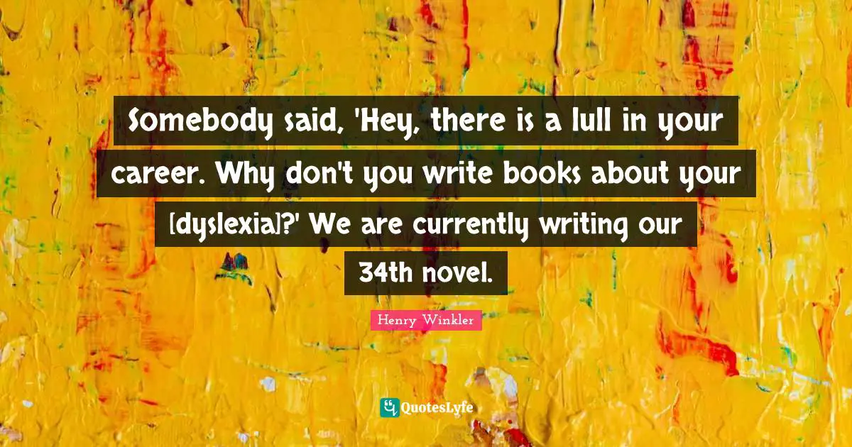 Henry Winkler Quotes: "Somebody said, 'Hey, there is a lull in your career. Why don't you write books about your [dyslexia]?' We are currently writing our 34th novel."