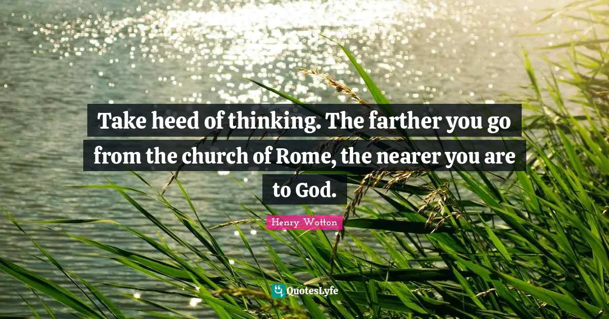Take heed of thinking. The farther you go from the church of Rome, the nearer you are to God.
