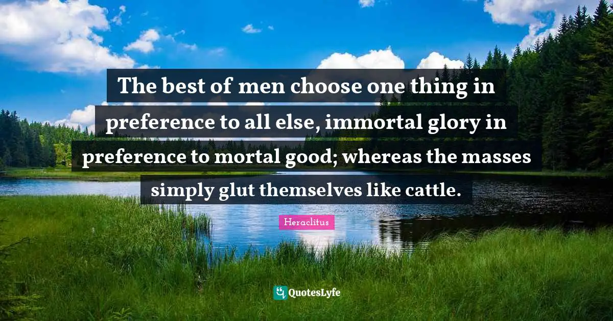 Heraclitus Quotes: "The best of men choose one thing in preference to all else, immortal glory in preference to mortal good; whereas the masses simply glut themselves like cattle."