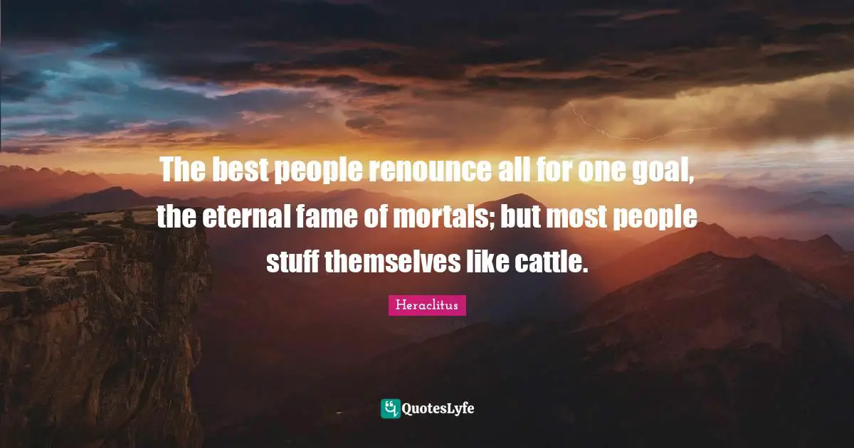 The best people renounce all for one goal, the eternal fame of mortals; but most people stuff themselves like cattle.