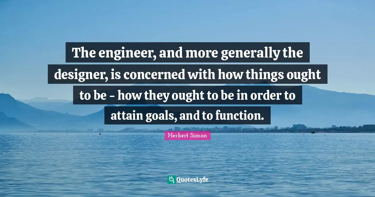 The engineer, and more generally the designer, is concerned with how things ought to be - how they ought to be in order to attain goals, and to function.