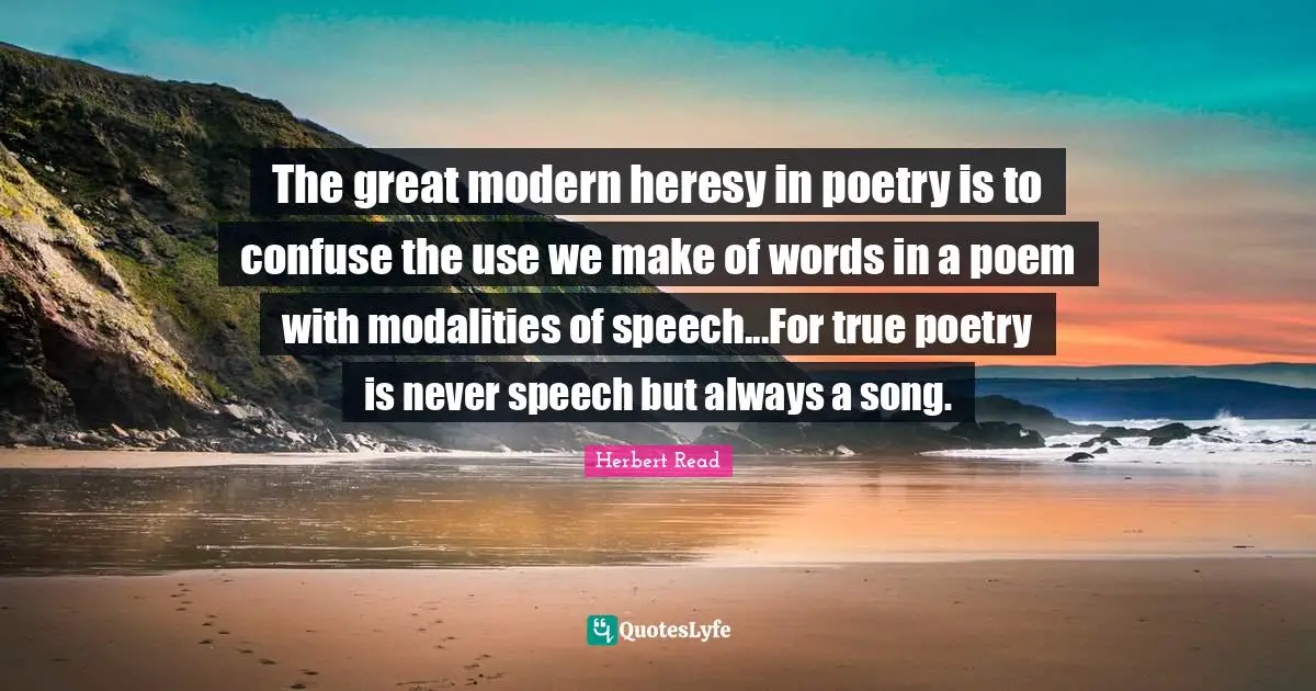 The great modern heresy in poetry is to confuse the use we make of words in a poem with modalities of speech...For true poetry is never speech but always a song.