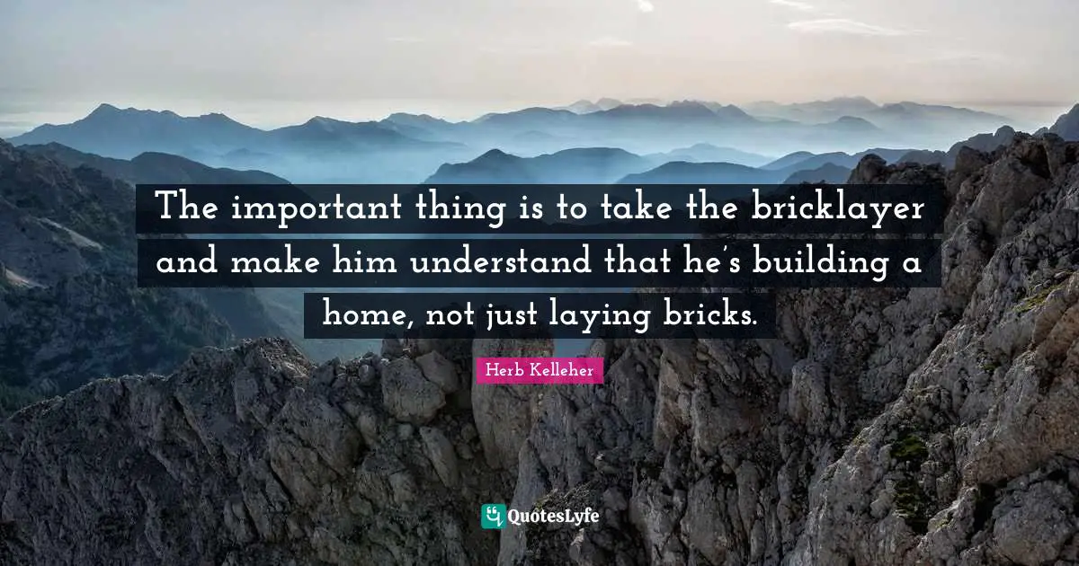 The important thing is to take the bricklayer and make him understand that he’s building a home, not just laying bricks.