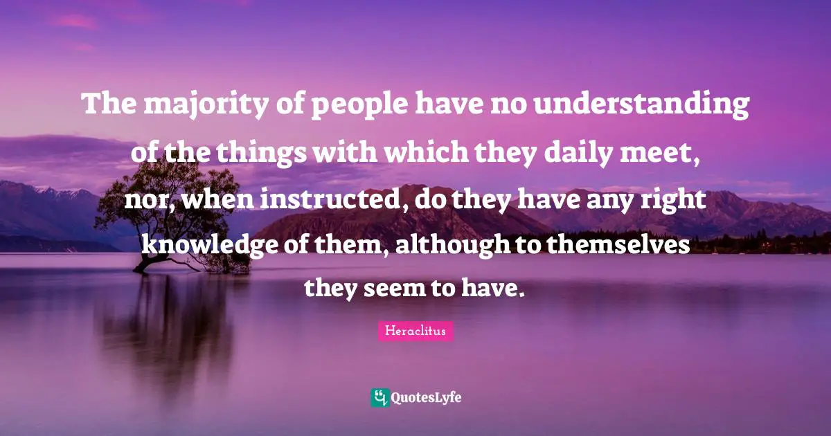 The majority of people have no understanding of the things with which they daily meet, nor, when instructed, do they have any right knowledge of them, although to themselves they seem to have.