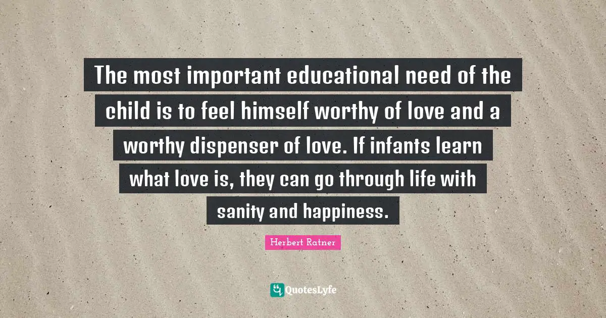 The most important educational need of the child is to feel himself worthy of love and a worthy dispenser of love. If infants learn what love is, they can go through life with sanity and happiness.