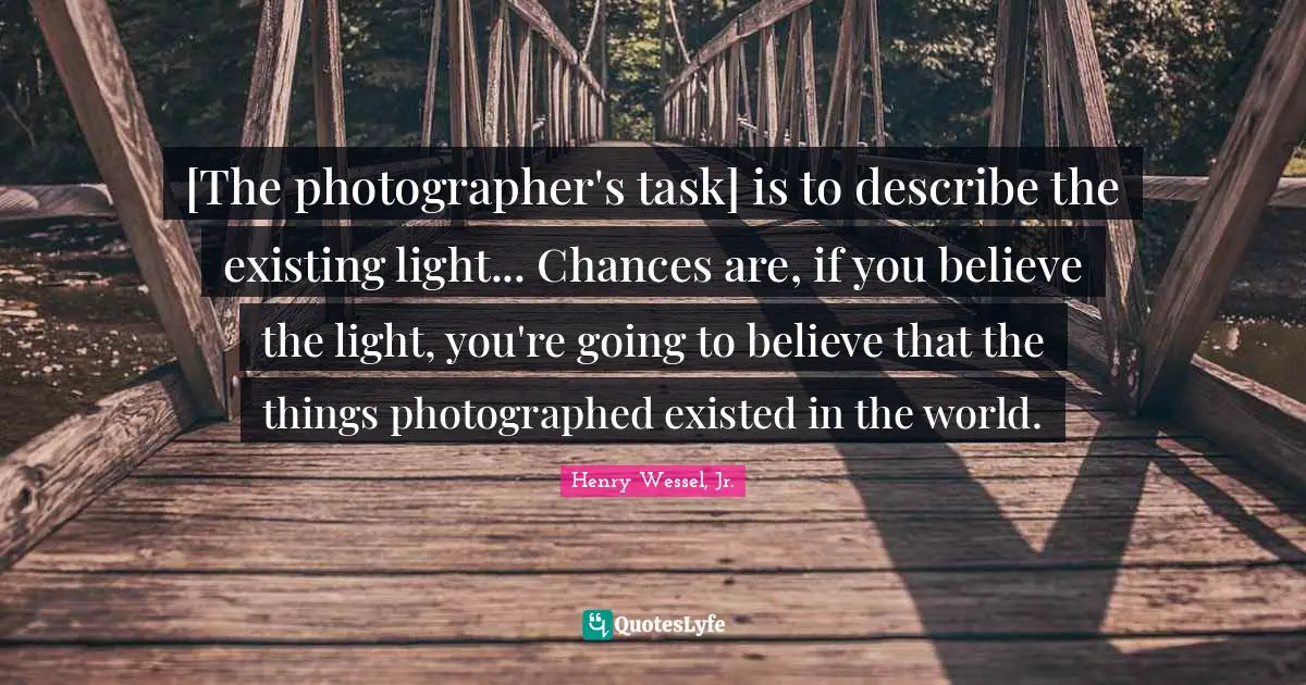 [The photographer's task] is to describe the existing light... Chances are, if you believe the light, you're going to believe that the things photographed existed in the world.