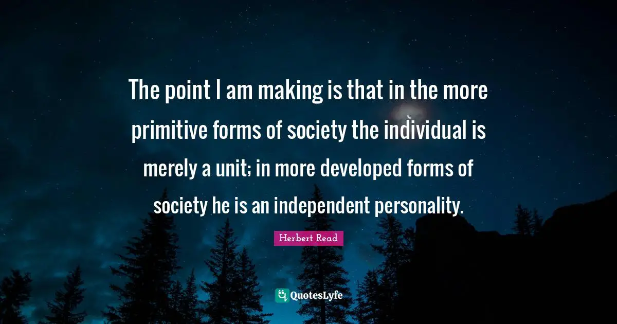 The point I am making is that in the more primitive forms of society the individual is merely a unit; in more developed forms of society he is an independent personality.