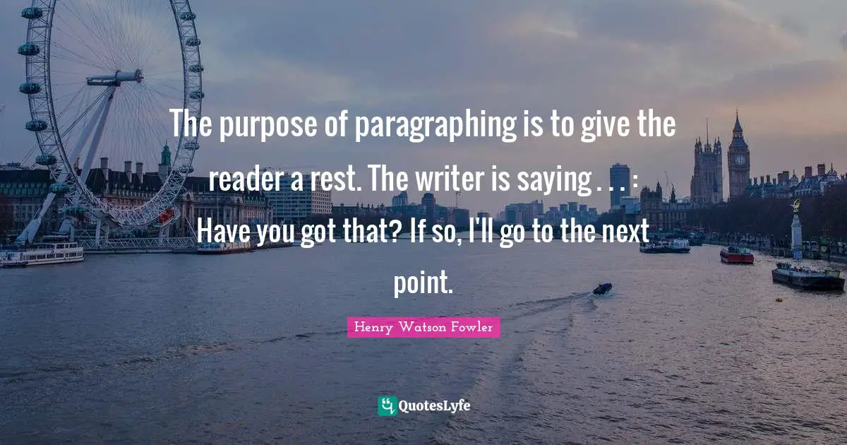Henry Watson Fowler Quotes: "The purpose of paragraphing is to give the reader a rest. The writer is saying . . . : Have you got that? If so, I'll go to the next point."