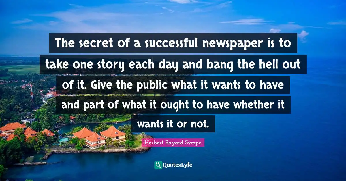 The secret of a successful newspaper is to take one story each day and bang the hell out of it. Give the public what it wants to have and part of what it ought to have whether it wants it or not.