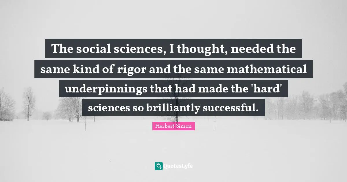 The social sciences, I thought, needed the same kind of rigor and the same mathematical underpinnings that had made the 'hard' sciences so brilliantly successful.