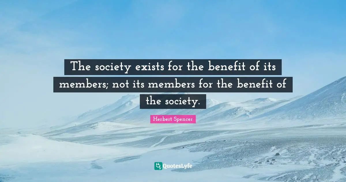 Herbert Spencer Quotes: "The society exists for the benefit of its members; not its members for the benefit of the society."