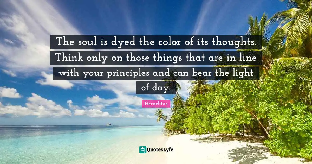 The soul is dyed the color of its thoughts. Think only on those things that are in line with your principles and can bear the light of day.