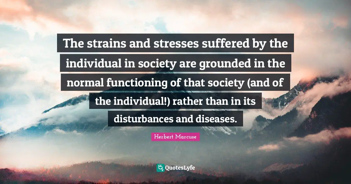 Herbert Marcuse Quotes: "The strains and stresses suffered by the individual in society are grounded in the normal functioning of that society (and of the individual!) rather than in its disturbances and diseases."