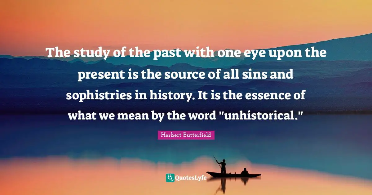 The study of the past with one eye upon the present is the source of all sins and sophistries in history. It is the essence of what we mean by the word "unhistorical."
