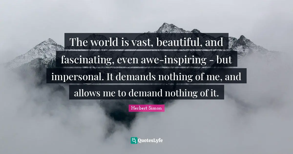The world is vast, beautiful, and fascinating, even awe-inspiring - but impersonal. It demands nothing of me, and allows me to demand nothing of it.
