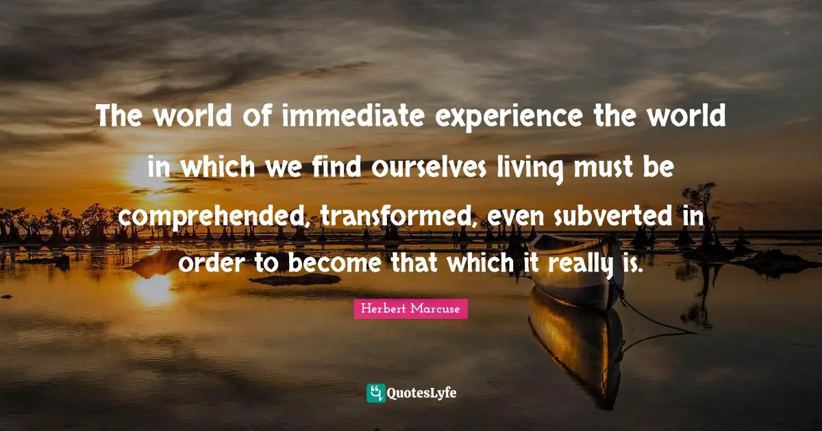 Herbert Marcuse Quotes: "The world of immediate experience the world in which we find ourselves living must be comprehended, transformed, even subverted in order to become that which it really is."