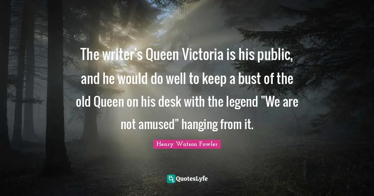 Henry Watson Fowler Quotes: "The writer's Queen Victoria is his public, and he would do well to keep a bust of the old Queen on his desk with the legend "We are not amused" hanging from it."