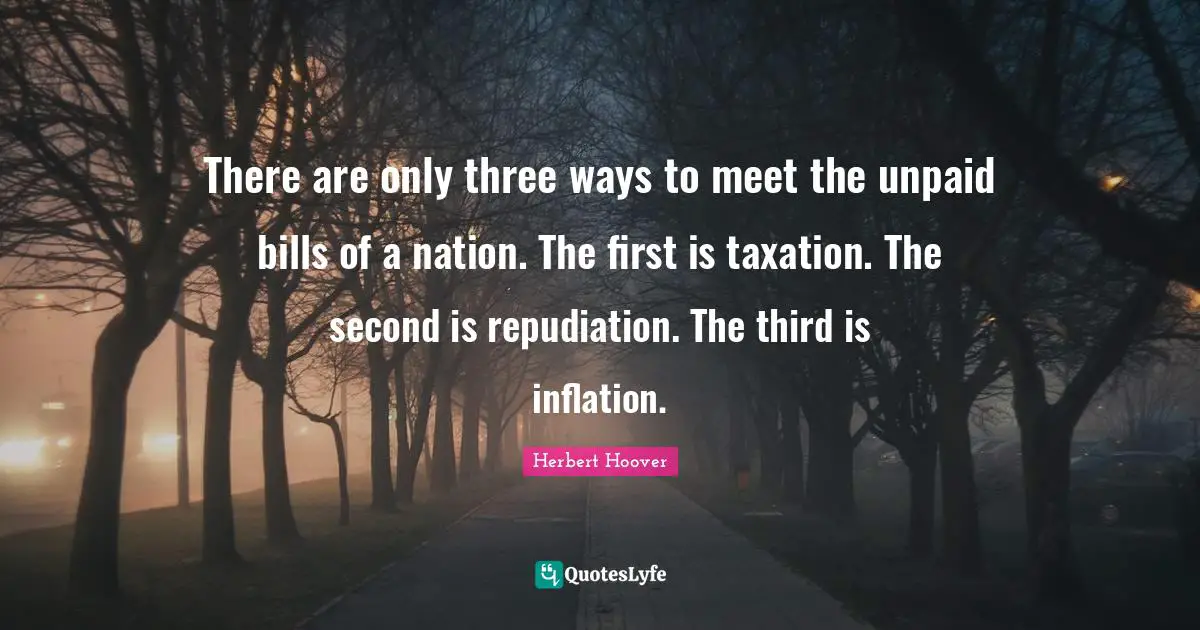 There are only three ways to meet the unpaid bills of a nation. The first is taxation. The second is repudiation. The third is inflation.