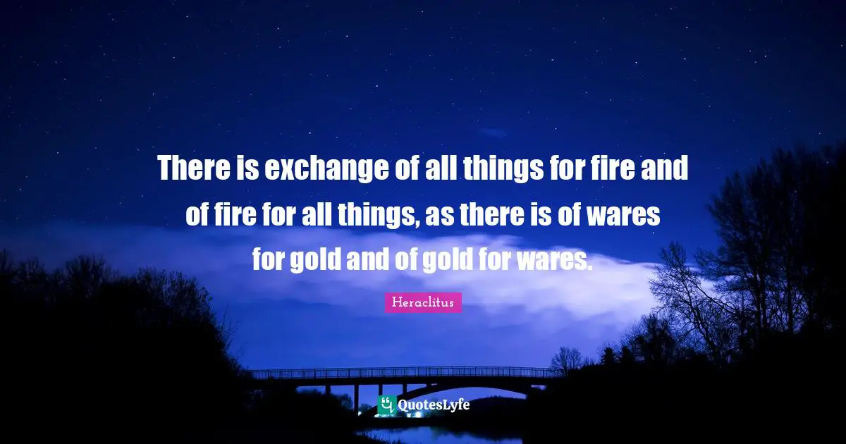 There is exchange of all things for fire and of fire for all things, as there is of wares for gold and of gold for wares.