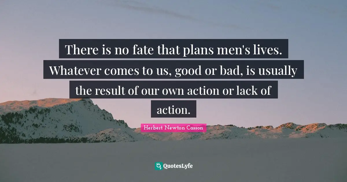 There is no fate that plans men's lives. Whatever comes to us, good or bad, is usually the result of our own action or lack of action.