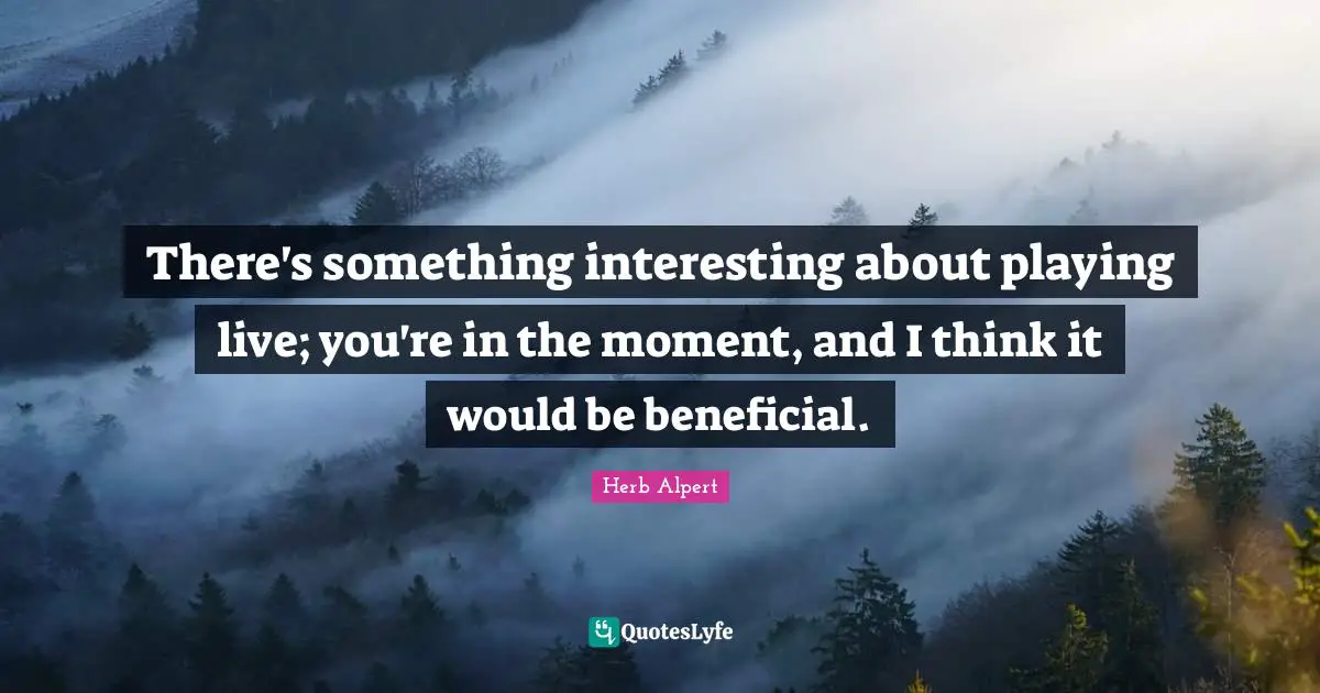There's something interesting about playing live; you're in the moment, and I think it would be beneficial.