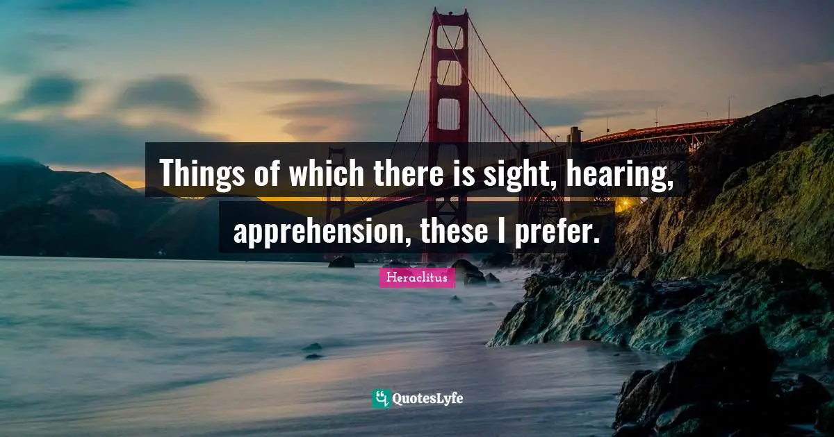 Things of which there is sight, hearing, apprehension, these I prefer.