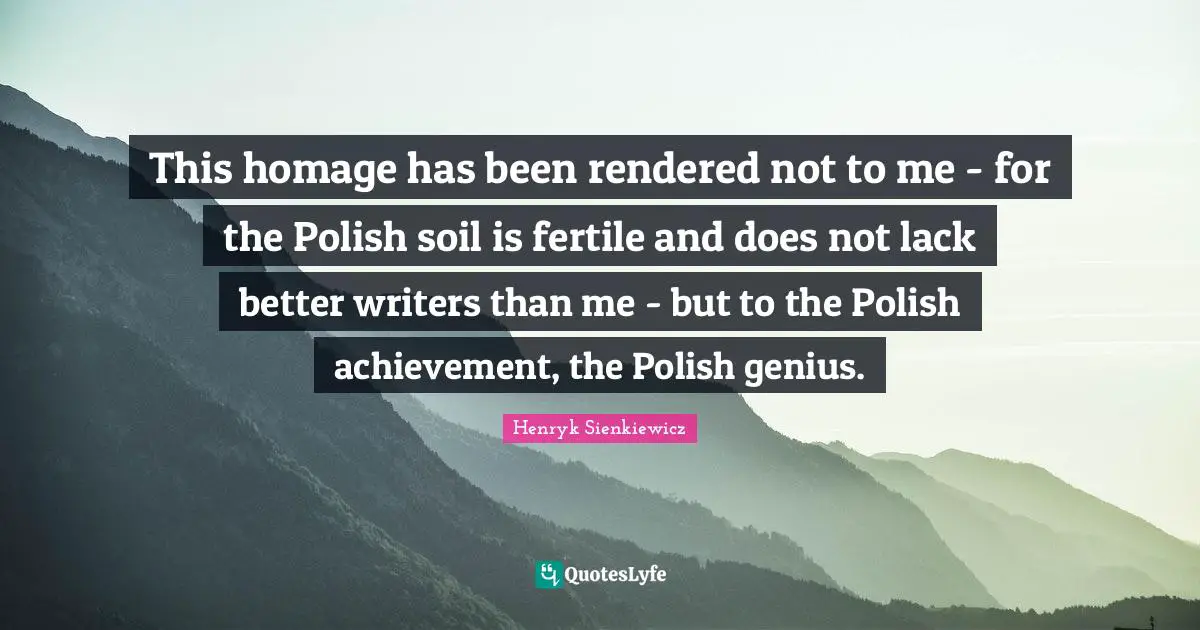Henryk Sienkiewicz Quotes: "This homage has been rendered not to me - for the Polish soil is fertile and does not lack better writers than me - but to the Polish achievement, the Polish genius."