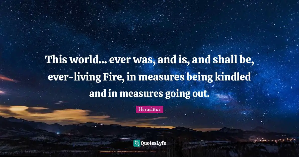 This world... ever was, and is, and shall be, ever-living Fire, in measures being kindled and in measures going out.