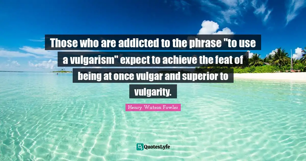 Henry Watson Fowler Quotes: "Those who are addicted to the phrase "to use a vulgarism" expect to achieve the feat of being at once vulgar and superior to vulgarity."